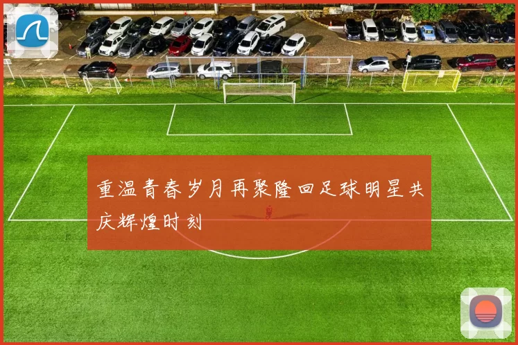 重温青春岁月再聚隆回足球明星共庆辉煌时刻