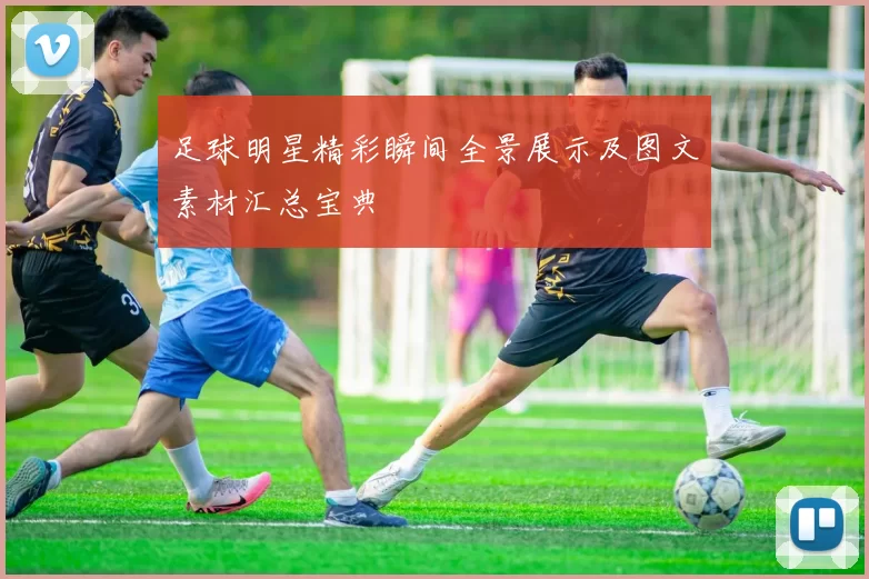 足球明星精彩瞬间全景展示及图文素材汇总宝典