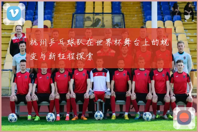 杭州乒乓球队在世界杯舞台上的蜕变与新征程探索