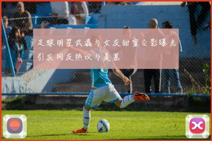 足球明星武磊与女友甜蜜合影曝光引发网友热议与羡慕
