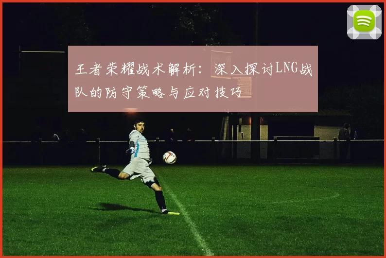 王者荣耀战术解析：深入探讨LNG战队的防守策略与应对技巧