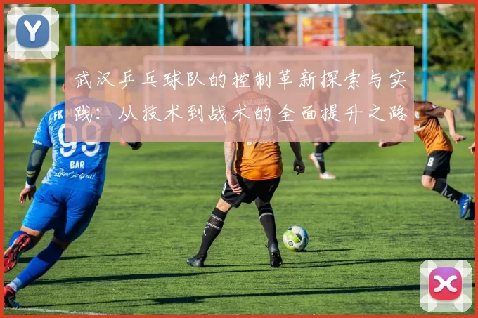 武汉乒乓球队的控制革新探索与实践：从技术到战术的全面提升之路