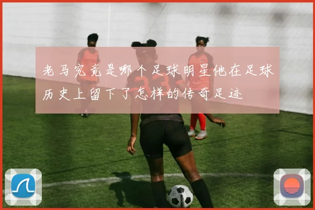 老马究竟是哪个足球明星他在足球历史上留下了怎样的传奇足迹