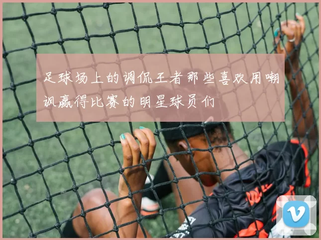 足球场上的调侃王者那些喜欢用嘲讽赢得比赛的明星球员们