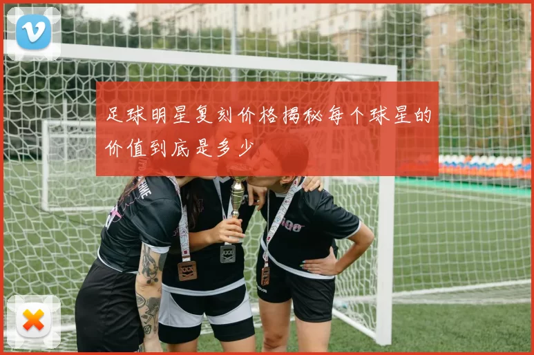 足球明星复刻价格揭秘每个球星的价值到底是多少
