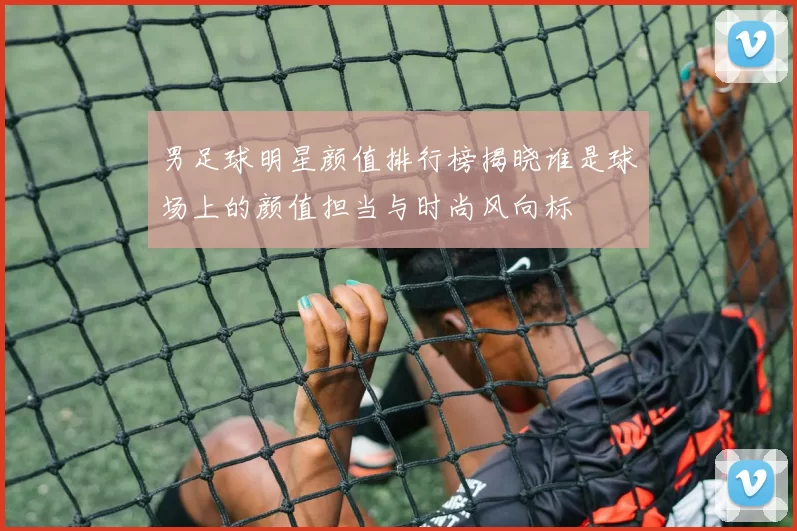 男足球明星颜值排行榜揭晓谁是球场上的颜值担当与时尚风向标