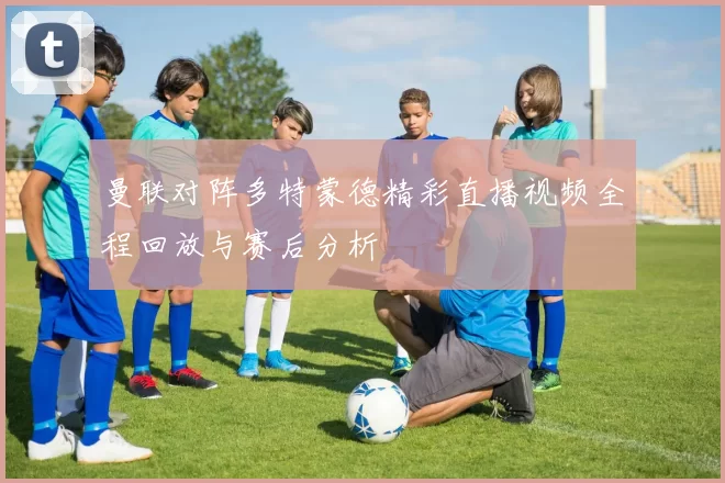 曼联对阵多特蒙德精彩直播视频全程回放与赛后分析