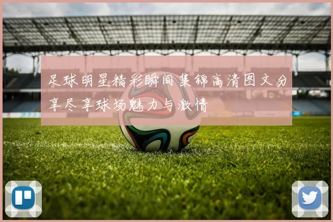 足球明星精彩瞬间集锦高清图文分享尽享球场魅力与激情