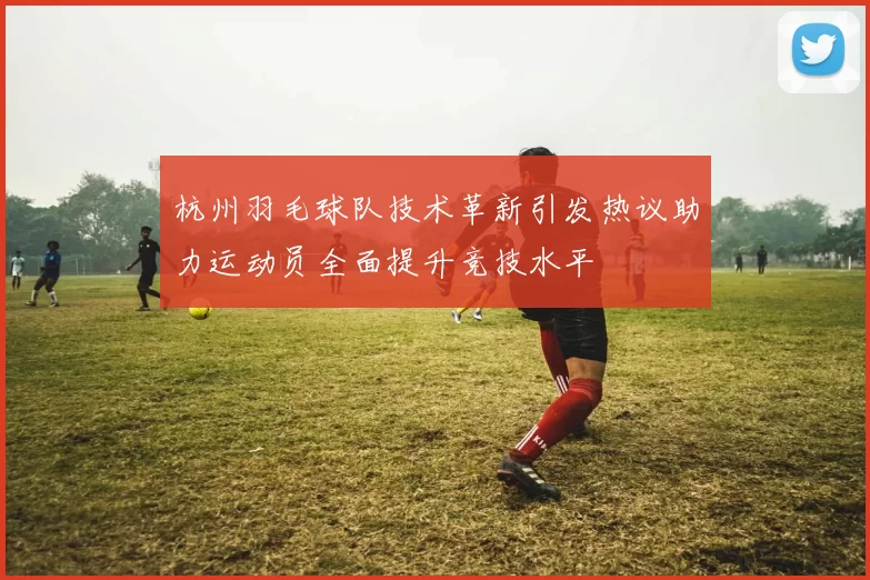 杭州羽毛球队技术革新引发热议助力运动员全面提升竞技水平