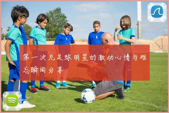 第一次见足球明星的激动心情与难忘瞬间分享