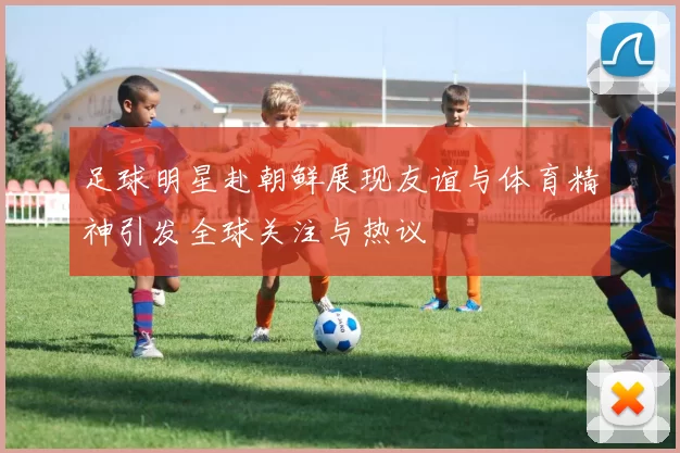 足球明星赴朝鲜展现友谊与体育精神引发全球关注与热议