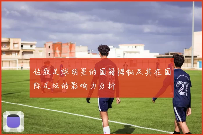 佐敦足球明星的国籍揭秘及其在国际足坛的影响力分析