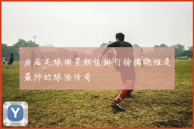 历届足球明星颜值排行榜揭晓谁是最帅的球场传奇