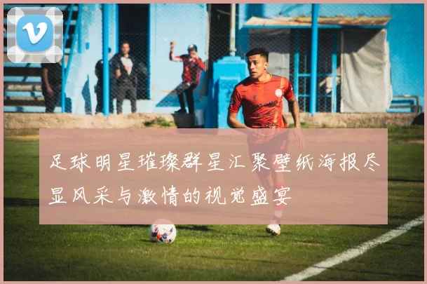 足球明星璀璨群星汇聚壁纸海报尽显风采与激情的视觉盛宴
