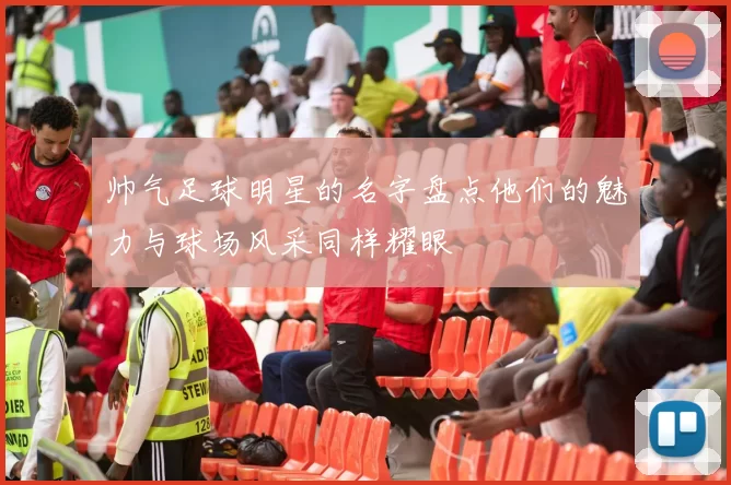 帅气足球明星的名字盘点他们的魅力与球场风采同样耀眼