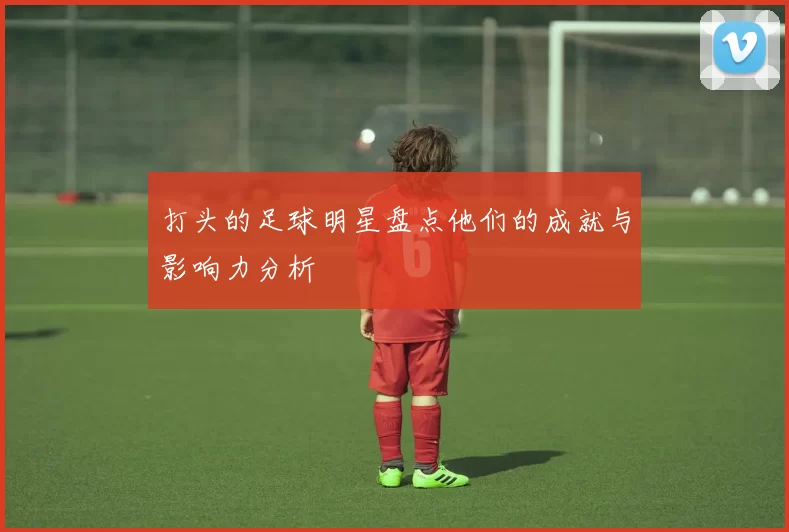 打头的足球明星盘点他们的成就与影响力分析