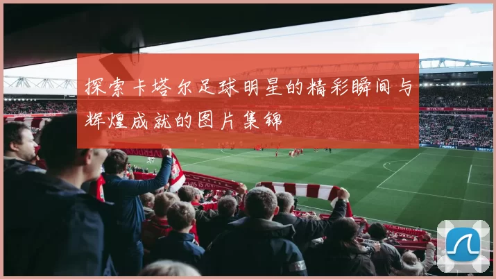 探索卡塔尔足球明星的精彩瞬间与辉煌成就的图片集锦