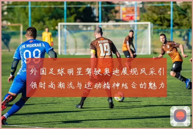 外国足球明星驾驶奥迪展现风采引领时尚潮流与运动精神结合的魅力