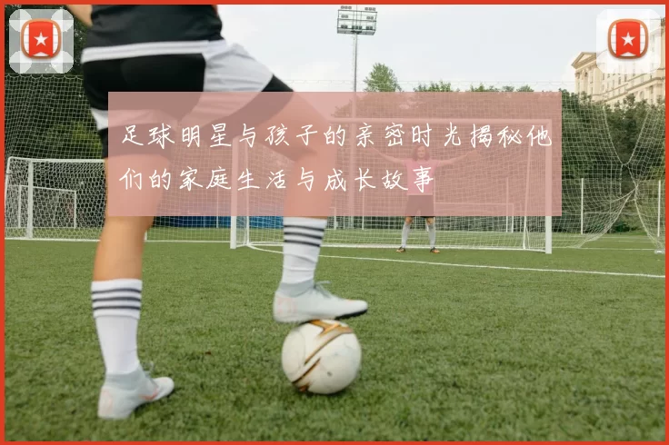 足球明星与孩子的亲密时光揭秘他们的家庭生活与成长故事