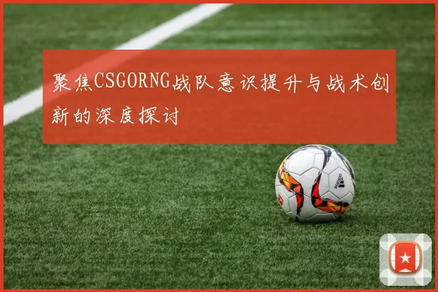 聚焦CSGORNG战队意识提升与战术创新的深度探讨