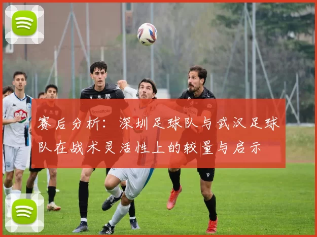 赛后分析：深圳足球队与武汉足球队在战术灵活性上的较量与启示