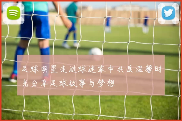 足球明星走进球迷家中共度温馨时光分享足球故事与梦想