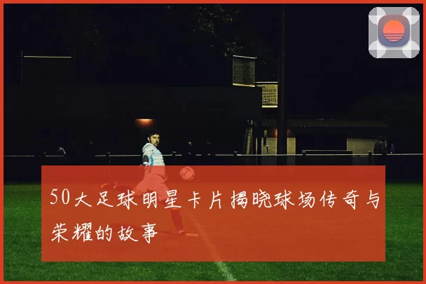 50大足球明星卡片揭晓球场传奇与荣耀的故事