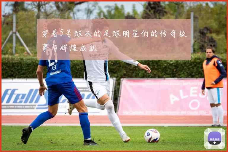 穿着5号球衣的足球明星们的传奇故事与辉煌成就