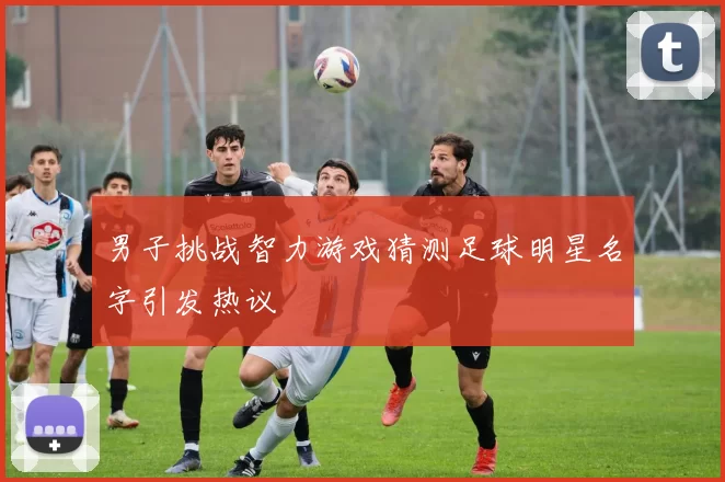 男子挑战智力游戏猜测足球明星名字引发热议