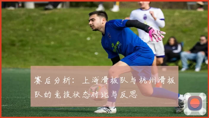 赛后分析：上海滑板队与杭州滑板队的竞技状态对比与反思