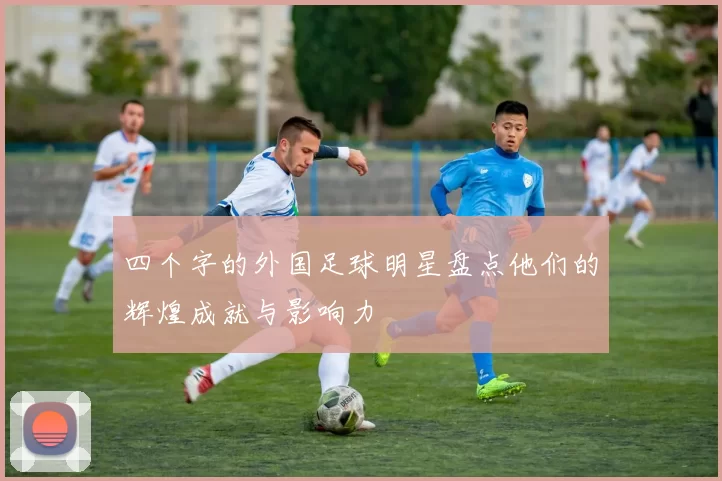 四个字的外国足球明星盘点他们的辉煌成就与影响力